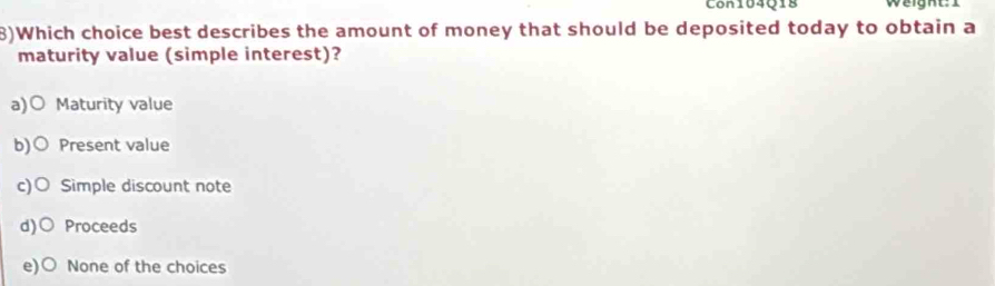 Con104Q18 Weight: 1
8)Which choice best describes the amount of money that should be deposited today to obtain a
maturity value (simple interest)?
a)○ Maturity value
b)○ Present value
c)○ Simple discount note
d)○ Proceeds
e) 0 None of the choices