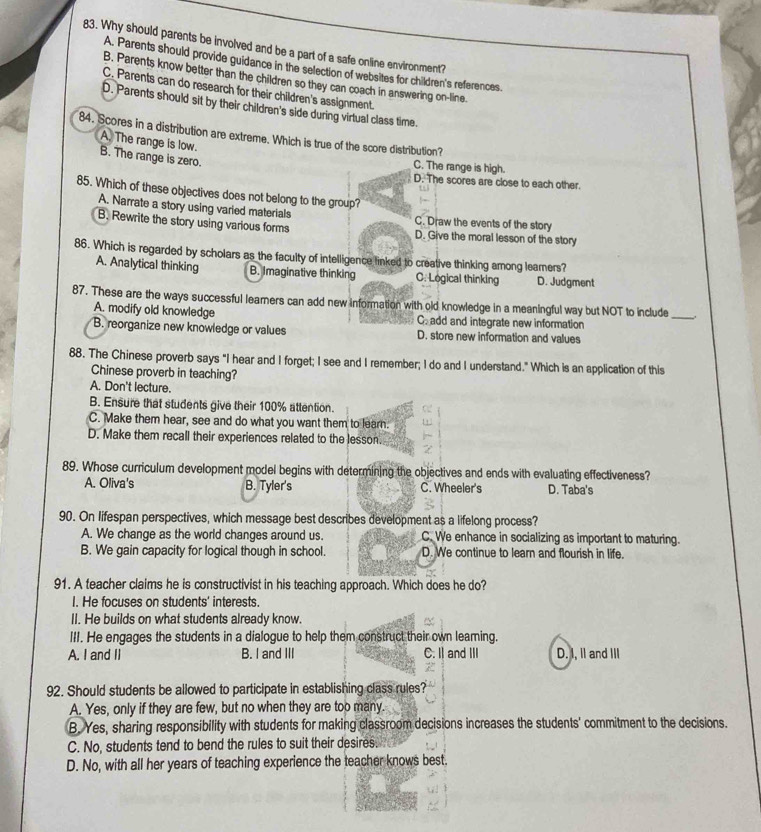 Why should parents be involved and be a part of a safe online environment?
A. Parents should provide guidance in the selection of websites for children's references.
B. Parents know better than the children so they can coach in answering on-line.
C. Parents can do research for their children's assignment.
D. Parents should sit by their children's side during virtual class time.
84. Scores in a distribution are extreme. Which is true of the score distribution?
A. The range is low.
B. The range is zero.
C. The range is high.
D. The scores are close to each other.
85. Which of these objectives does not belong to the group?
A. Narrate a story using varied materials C. Draw the events of the story
B. Rewrite the story using various forms D. Give the moral lesson of the story
86. Which is regarded by scholars as the faculty of intelligence linked to creative thinking among leamers?
A. Analytical thinking B. Imaginative thinking C. Logical thinking D. Judgment
87. These are the ways successful leamers can add new information with old knowledge in a meaningful way but NOT to include _.
A. modify old knowledge C. add and integrate new information
B. reorganize new knowledge or values D. store new information and values
88. The Chinese proverb says "I hear and I forget; I see and I remember; I do and I understand." Which is an application of this
Chinese proverb in teaching?
A. Don't lecture.
B. Ensure that students give their 100% attention.
C. Make them hear, see and do what you want them to learn.
D. Make them recall their experiences related to the lesson.
89. Whose curriculum development model begins with determining the objectives and ends with evaluating effectiveness?
A. Oliva's B. Tyler's C. Wheeler's D. Taba's
90. On lifespan perspectives, which message best describes development as a lifelong process?
A. We change as the world changes around us. C. We enhance in socializing as important to maturing.
B. We gain capacity for logical though in school. D. We continue to learn and flourish in life.
91. A teacher claims he is constructivist in his teaching approach. Which does he do?
I. He focuses on students' interests.
II. He builds on what students already know.
III. He engages the students in a dialogue to help them construct their own leaming.
A. I and II B. I and III C. I| and III D. I, II and III
92. Should students be allowed to participate in establishing class rules?
A. Yes, only if they are few, but no when they are too many.
B. Yes, sharing responsibility with students for making classroom decisions increases the students' commitment to the decisions.
C. No, students tend to bend the rules to suit their desires.
D. No, with all her years of teaching experience the teacher knows best.