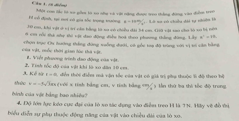 Một con lắc lò xo gồm lô xo nhẹ và vật nặng được treo thẳng đứng vào điểm treo 
H cổ định, tại nơi có gia tốc trọng trường g=10m/s^2. Lò xo có chiều dài tự nhiên là
30 cm, khi vật ở vị trí cần bằng lò xo có chiều dài 34 cm. Giữ vật sao cho lò xo bị nén
6 cm rồi thả nhẹ thì vật dao động điều hoà theo phương thẳng đứng. Lấy π^2=10, 
chọn trục Ox hướng thẳng đứng xuống dưới, có gốc toạ độ trùng với vị trí cân bằng 
của vật, mốc thời gian lúc thả vật. 
1. Viết phương trình dao động của vật. 
2. Tính tốc độ của vật khi lò xo dãn 10 cm. 
3. Kể từ t=0 , đến thời điểm mà vận tốc của vật có giá trị phụ thuộc li độ theo hệ 
thức v=-5sqrt(3)π x (với x tính bằng cm, v tính bằng cm ) lần thứ ba thì tốc độ trung 
bình của vật bằng bao nhiêu? 
4. Độ lớn lực kéo cực đại của lò xo tác dụng vào điểm treo H là 7N. Hãy vẽ đồ thị 
biểu diễn sự phụ thuộc động năng của vật vào chiều dài của lò xo.