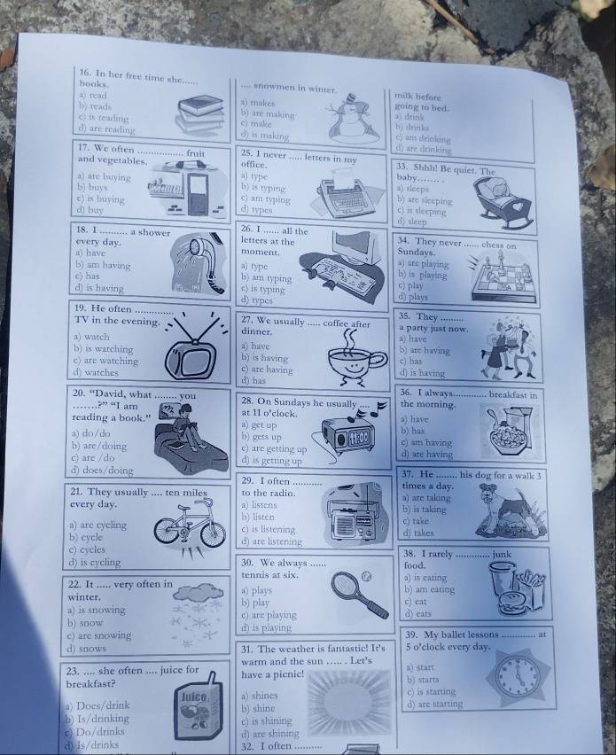 In her free time she......
books. .... snowmen in winter. milk before
a) read a) makes going to bed.
b) reads b) are making
c) is reading c) make a) drink b) drinks
d) are reading d) is making c) am drinking d) are drinking
17. We often ............ fruit 25. I never ..... letters in my 33. Shhh! Be quiet. The
and vegetables. office.
a) typc baby…… .
b) buys b) is typing a) sleeps
a) are buying b) are sleeping
c) is buying
c) am typing
d) type c) is sleeping
d) buy 26. I ...... all the
d) sleep
18. I ....... a shower letters at the Sundays. 34. They never ...... chess on
a) have
every day. moment. a) are playing
a) type b) is playing
b) am having b) am typing c) play
c) has
d) is having c) is typing d) types d) plays
35. They
19. He often 、 27. We usually ..... coffee after a party just now. .......
TV in the evening. dinner.
a) have
a) watch a) have b) are having
b) is watching b) is having c) has
c) are watching c) are having
d) watches d) has d) is having
36. I always............. breakfast in
20. “David, what ........ you 28. On Sundays he usually ... the morning.
……?” “I am at 11 o'clock.
reading a book." a) have
a) get up
a) do/do b) gets up b) has
b) are/doing c) are getting up c) am having d) are having
c) are /do
d) is getting up
d) does/doing 29. I often 37. He ........ his dog for a walk 3
times a day.
21. They usually .... ten miles to the radio. a) are taking
every day. a) listens b) is taking
a) are cycling b) listen c) take
c) is listening
b) cycle d) are listening d) takes
c) cycles 38. I rarely .............. junk
d) is cycling 30. We always ...... food.
tennis at six. a) is cating
22. It ..... very often in a) plays b) am eating
winter. b) play c) eat
a) is snowing c) are playing d) eats
b) snow d) is playing
c) are snowing 39. My ballet lessons
d) snows 31. The weather is fantastic! It's 5 o'clock every day. ......... it
23. .... she often .... juice for warm and the sun …. . Let's a) start
breakfast? have a picnic! b) starts
a) Does/drink Juice a) shines c) is starting
b) shine d) are starting
b) Is/drinking c) is shining
c) Do/drinks a d) are shining
d) Is/drinks 32. I often ..........