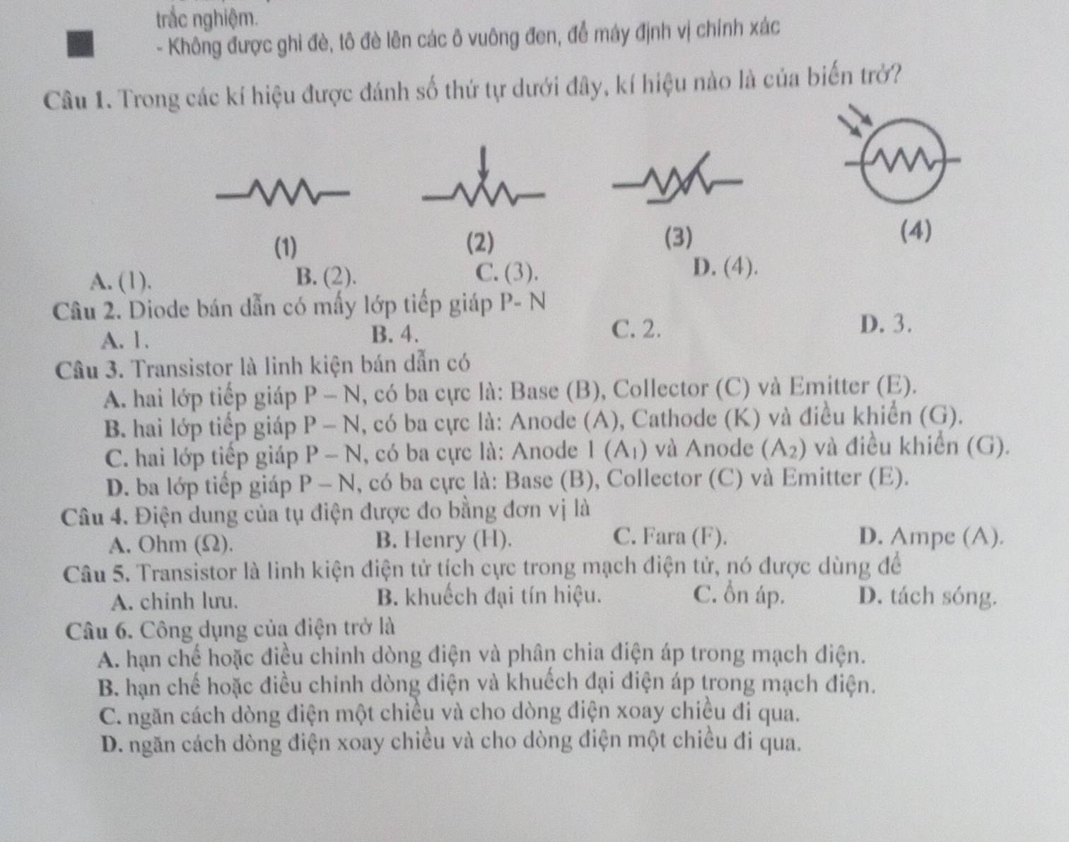 trắc nghiệm.
- Không được ghi đè, tô đè lên các ô vuông đen, để máy định vị chính xác
Câu 1. Trong các kí hiệu được đánh số thứ tự dưới đây, kí hiệu nào là của biến trở?
m
(1) (2)
(3) (4)
A. (1). B. (2).
C. (3). D. (4).
Câu 2. Diode bán dẫn có mấy lớp tiếp giáp P- N
A. 1. B. 4.
C. 2. D. 3.
Câu 3. Transistor là linh kiện bán dẫn có
A. hai lớp tiếp giáp P-N l, có ba cực là: Base (B), Collector (C) và Emitter (E).
B. hai lớp tiếp giáp P-N , có ba cực là: Anode (A), Cathode (K) và điều khiển (G).
C. hai lớp tiếp giáp P-N , có ba cực là: Anode I(A_1) và Anode (A_2) và điều khiển (G).
D. ba lớp tiếp giáp P-N , có ba cực là: Base (B), Collector (C) và Emitter (E).
Câu 4. Điện dung của tụ điện được đo bằng đơn vị là
A. Ohm (Ω). B. Henry (H). C. Fara (F). D. Ampe (A).
Câu 5. Transistor là linh kiện điện tử tích cực trong mạch điện tử, nó được dùng để
A. chinh lưu. B. khuếch đại tín hiệu. C. ồn áp. D. tách sóng.
Câu 6. Công dụng của điện trở là
A. hạn chế hoặc điều chính dòng điện và phân chia điện áp trong mạch điện.
B. hạn chế hoặc điều chính dòng điện và khuếch đại điện áp trong mạch điện.
C. ngăn cách dòng điện một chiều và cho dòng điện xoay chiều đi qua.
D. ngăn cách dòng điện xoay chiều và cho dòng điện một chiều đi qua.