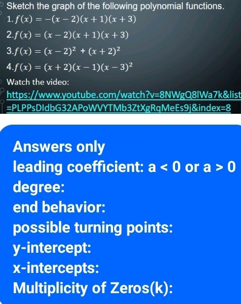 Sketch the graph of the following polynomial functions. 
1. f(x)=-(x-2)(x+1)(x+3)
2. f(x)=(x-2)(x+1)(x+3)
3. f(x)=(x-2)^2+(x+2)^2
4. f(x)=(x+2)(x-1)(x-3)^2
Watch the video: 
https://www.youtube.com/watch?v=8NWgQ8lWa7k&list 
=PLPPsDIdbG32APoWVYTMb3ZtXgRqMeEs9j&index=8 
Answers only 
leading coefficient: a<0</tex> or a>0
degree: 
end behavior: 
possible turning points: 
y-intercept: 
x-intercepts: 
Multiplicity of Zeros(k):