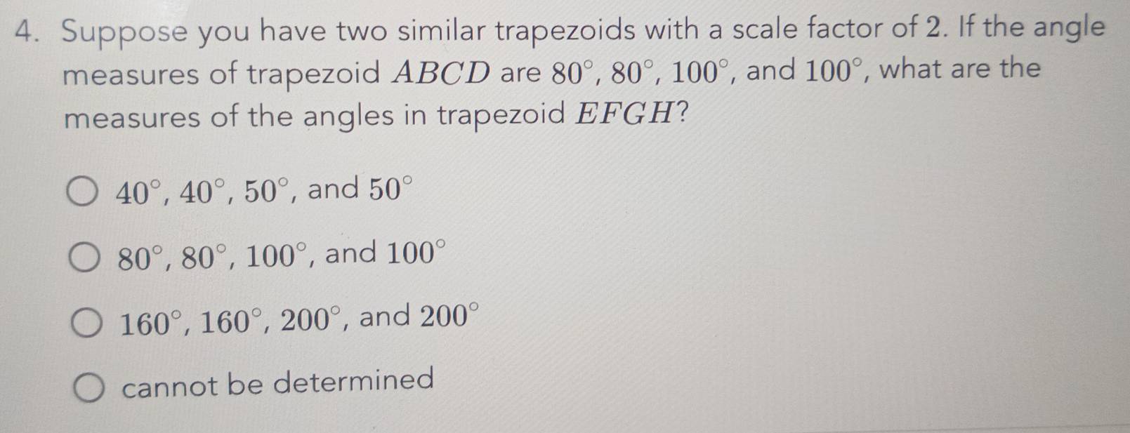 Suppose you have two similar trapezoids with a scale factor of 2. If the angle
measures of trapezoid ABCD are 80°, 80°, 100° , and 100° , what are the
measures of the angles in trapezoid EFGH?
40°, 40°, 50° , and 50°
80°, 80°, 100° , and 100°
160°, 160°, 200° , and 200°
cannot be determined