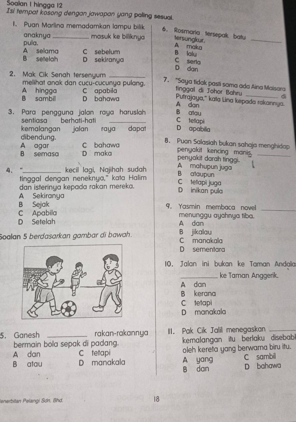 Soalan I hingga 12
Isi tempat kosong dengan jawapan yang paling sesuai.
1. Puan Marlina memadamkan lampu bilik 6. Rosmaria tersepak batu
anaknya masuk ke biliknya tersungkur.
pula.
_
A maka
A selama C sebelum
B lalu
B setelah D sekiranya
C serta
D  dan
2. Mak Cik Senah tersenyum_
melihat anak dan cucu-cucunya pulang.
7. “Saya tidak pasti sama ada Aina Maisara
A hingga C apabila
tinggal di Johor Bahru _di
B sambil D bahawa
Putrajaya," kata Lina kepada rakannya.
A dan
3、 Para pengguna jalan raya haruslah B atau
sentiasa berhati-hati _C tetapi
kemalangan jalan raya dapat D apabila
dibendung.
A agar C bahawa
8. Puan Salasiah bukan sahaja menghidap
penyakit kencing manis.
B semasa ''D maka penyakit darah tinggi._
4. “_ kecil lagi, Najihah sudah
A mahupun juga
B ataupun
tinggal dengan neneknya,” kata Halim C tetapi juga
dan isterinya kepada rakan mereka. D inikan pula
A Sekiranya
B Sejak 9. Yasmin membaca novel_
C Apabila menunggu ayahnya tiba.
D Setelah A dan
Soalan 5 berdasarkan gambar di bawah.
B jikalau
C manakala
D sementara
10. Jalan ini bukan ke Taman Andala
_ke Taman Anggerik.
A dan
B kerana
C tetapi
D manakala
5. Ganesh _rakan-rakannya II. Pak Cik Jalil menegaskan_
bermain bola sepak di padang. kemalangan itu berlaku disebabl
A dan C tetapi oleh kereta yang berwarna biru itu.
A yang
B atau D manakala C sambil
B dan D bahawa
enerbitan Pelangi Sdn. Bhd. 18