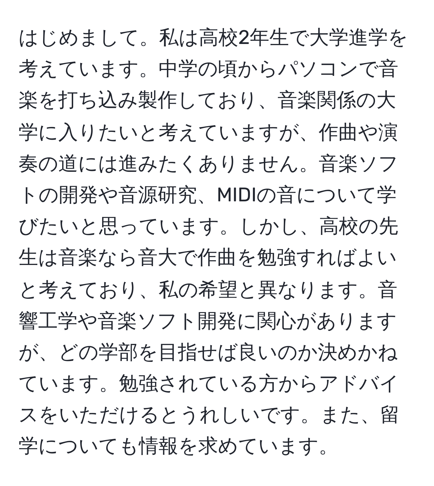 はじめまして。私は高校2年生で大学進学を考えています。中学の頃からパソコンで音楽を打ち込み製作しており、音楽関係の大学に入りたいと考えていますが、作曲や演奏の道には進みたくありません。音楽ソフトの開発や音源研究、MIDIの音について学びたいと思っています。しかし、高校の先生は音楽なら音大で作曲を勉強すればよいと考えており、私の希望と異なります。音響工学や音楽ソフト開発に関心がありますが、どの学部を目指せば良いのか決めかねています。勉強されている方からアドバイスをいただけるとうれしいです。また、留学についても情報を求めています。