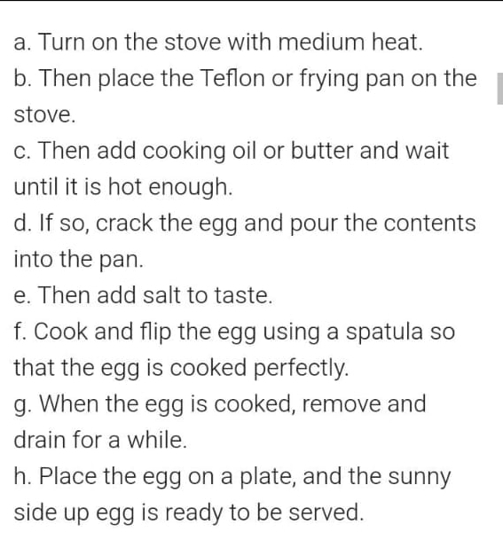 Turn on the stove with medium heat. 
b. Then place the Teflon or frying pan on the 
stove. 
c. Then add cooking oil or butter and wait 
until it is hot enough. 
d. If so, crack the egg and pour the contents 
into the pan. 
e. Then add salt to taste. 
f. Cook and flip the egg using a spatula so 
that the egg is cooked perfectly. 
g. When the egg is cooked, remove and 
drain for a while. 
h. Place the egg on a plate, and the sunny 
side up egg is ready to be served.