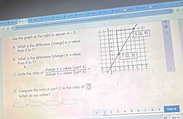 Hd
p 150l  |D 1/1 1 B 1U51 ①⑤AndS D anD i   D Codla Can oot y
D
M E
U ned.achoobogy com/common-assmement-delvery/stan/75642953307action=onrume6aubenasiontd=1108642913
Use the graph at the right to answer A -- D
A. What is the difference (change) in y-values
from S to T? 
B. What is the difference (change) in x-values
from S to T? 
C. Write the ratio of  changeinyvolues(partA)/changein* volues(partB) =
D. Compare the ratio in part C to the ratio of  rie/run .
What do you notice?
A□ □ □ C □ D k^2-5k^2=0
4 1 2 3 4 5 B 7 9 Nex D
Nor 14