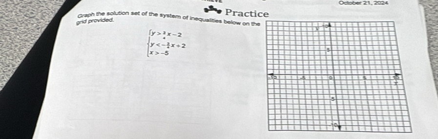 October 21, 2024 
Practice 
Graph the solution set of the systern of inequalities below on the 
grid provided.
beginarrayl y> 3/4 x-2 y<- 3/4 x+2 x>-5endarray.