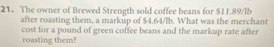 The owner of Brewed Strength sold coffee beans for $11.89/lb
after roasting them, a markup of $4.64/lb. What was the merchant 
cost for a pound of green coffee beans and the markup rate after 
roasting them?