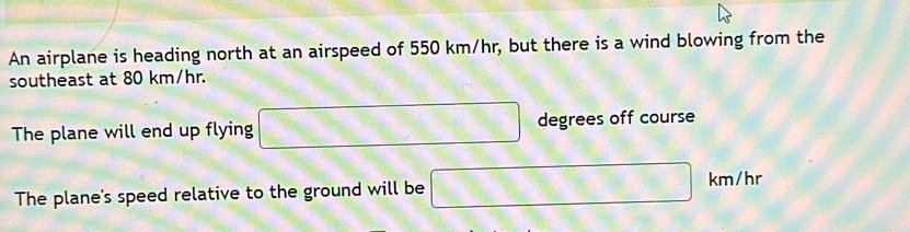 An airplane is heading north at an airspeed of 550 km/hr, but there is a wind blowing from the 
southeast at 80 km/hr. 
The plane will end up flying □ degrees off course 
The plane's speed relative to the ground will be □ km/hr