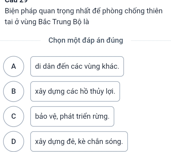 Biện pháp quan trọng nhất để phòng chống thiên
tai ở vùng Bắc Trung Bộ là
Chọn một đáp án đúng
A di dân đến các vùng khác.
B xây dựng các hồ thủy lợi.
C bảo vệ, phát triển rừng.
D xây dựng đê, kè chắn sóng.