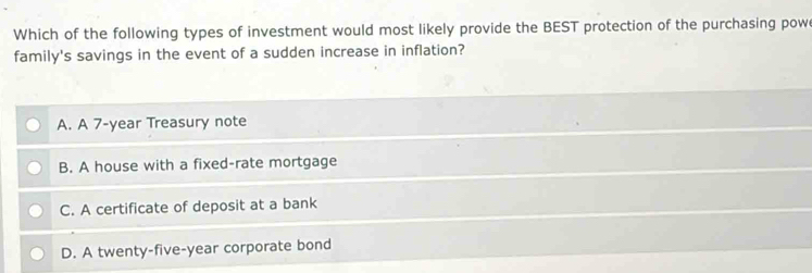 Which of the following types of investment would most likely provide the BEST protection of the purchasing pow
family's savings in the event of a sudden increase in inflation?
A. A 7-year Treasury note
B. A house with a fixed-rate mortgage
C. A certificate of deposit at a bank
D. A twenty-five-year corporate bond