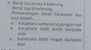 Berat kacamata 5 kelereng.
Berat topi 8 kelereng.
Perbandingan berat kacamata dan
topi adalah . . . .
a. kacamata sama berat dengan topi
b. kacamata lebih berat daripada
topi
c. kacamata lebih ringan daripada
topi