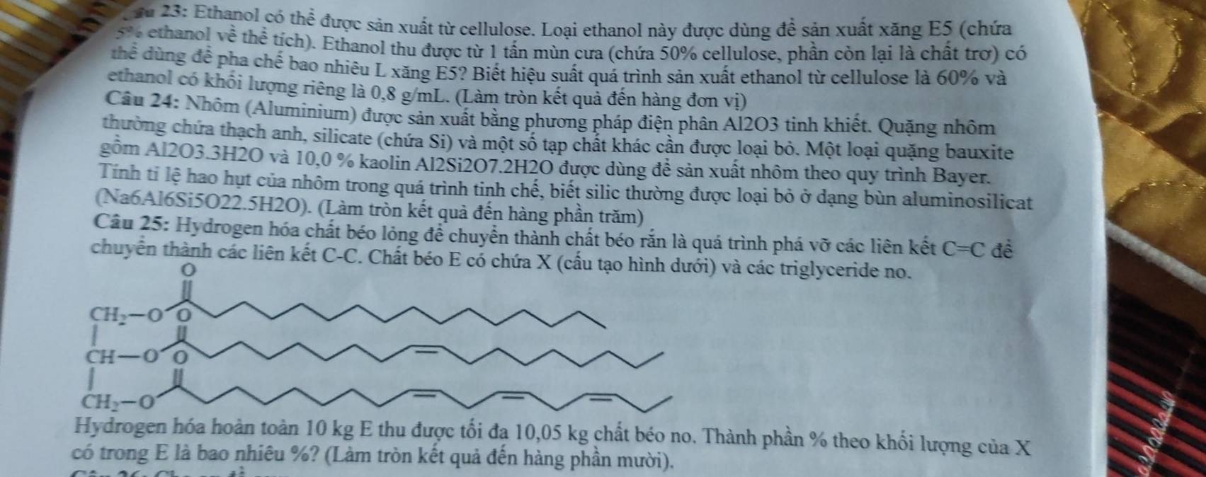Su 23: Ethanol có thể được sản xuất từ cellulose. Loại ethanol này được dùng đề sản xuất xăng E5 (chứa
5% ethanol về thể tích). Ethanol thu được từ 1 tấn mùn cưa (chứa 50% cellulose, phần còn lại là chất trơ) có
thể dùng để pha chế bao nhiêu L xăng E5? Biết hiệu suất quá trình sản xuất ethanol từ cellulose là 60% và
ethanol có khối lượng riêng là 0,8 g/mL. (Làm tròn kết quả đến hàng đơn vị)
Câu 24: Nhôm (Aluminium) được sản xuất bằng phương pháp điện phân Al2O3 tinh khiết. Quặng nhôm
thường chứa thạch anh, silicate (chứa Si) và một số tạp chất khác cần được loại bỏ. Một loại quặng bauxite
gồm Al2O3.3H2O và 10,0 % kaolin Al2Si2O7.2H2O được dùng đề sản xuất nhôm theo quy trình Bayer.
Tính tỉ lệ hao hụt của nhôm trong quá trình tinh chế, biết silic thường được loại bỏ ở dạng bùn aluminosilicat
(Na6Al6Si5O22.5H2O). (Làm tròn kết quả đến hàng phần trăm)
Câu 25: Hydrogen hóa chất béo lỏng để chuyển thành chất béo rắn là quá trình phá vỡ các liên kết C=C đề
chuyển thành các liên kết C-C. Chất béo E có các triglyceride no.
Hydrogen hóa hoàn toàn 10 kg E thu được tối đạ 10,05 kg chất béo no. Thành phần % theo khối lượng của X
có trong E là bao nhiêu %? (Làm tròn kết quả đến hàng phần mười).