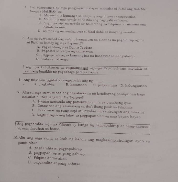 Ang sumusunod ay mga pangvayari matapos maisulat ni Rizal ang Noli Me
Tangere MALIBAN sa.
A. Marami ang humanga sa kanyang kagalingan sa pagsusulat
B. Maraming mga prayle at Kastila ang nagagalit sa kanya.
C. Ang mga sipi ng nobela ay nakarating sa Pilipinas at marami ang
nakabasa nito.
D. Kumita ng maraming pera si Rizal dahil sa kanyang isinulat.
7. Alin sa sumusunod ang walang kaugnayan sa dinanas na paghihirap ng ina
ni Rizal sa kamay ng mga Espanyol?
A. Pagkabilanggo ni Donya Teodora
B. Paghatol sa kanya ng kamatayan
C. Pagpaparatang sa kanyang ina na kasabwat sa panglalason
D. Wala sa nabanggit
Ang mga kabuktutan at pagmamalupit ng mga Espanyol ang nagtulak sa
kanyang lumikha ng pagbabago para sa bayan.
8. Ang may salungguhit ay nagpapahiwatig ng_
A. pagkabigo B. kasamaan C. pagkalingga D. kalungkutan
9. Alin sa mga sumusunod ang naglalarawan ng kondisyong panlipunan bago
naisulat ni Rizal ang Noli Me Tangere?
A. Naging maganda ang pamumuhay nila sa panahong iyon.
B. Umasenso ang kalakalang sa iba't ibang pook sa Pilipinas
C. Nakaranas ng pang-aapi at kawalan ng katarungan ang marami
D. Nagtulungan ang lahat sa pagpapaunlad ng mga bayan-bayan
Ang pagdaralita ng mga Pilipino ay bunga ng pagpapahirap at pang-aabuso
ng mga dayuhan sa bansa
10.Alin ang mga salita sa loob ng kahon ang magkasingkahulugan ayon sa
gamit nito?
A. pagdaralita at pagpapahirap
B. pagpapahirap at pang-aabuso
C. Pilipino at dayuhan
D. pagdaralita at pang-aabuso