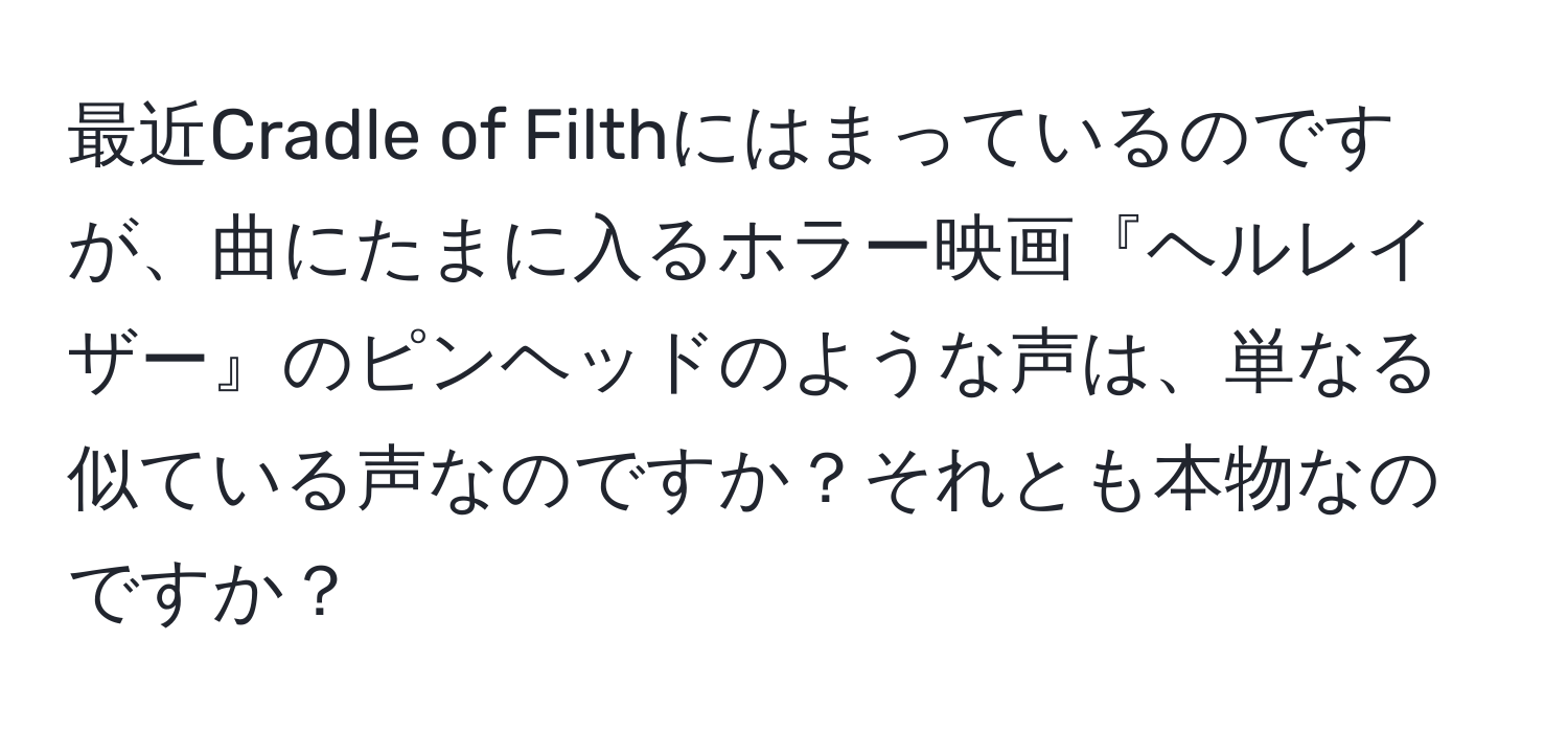 最近Cradle of Filthにはまっているのですが、曲にたまに入るホラー映画『ヘルレイザー』のピンヘッドのような声は、単なる似ている声なのですか？それとも本物なのですか？