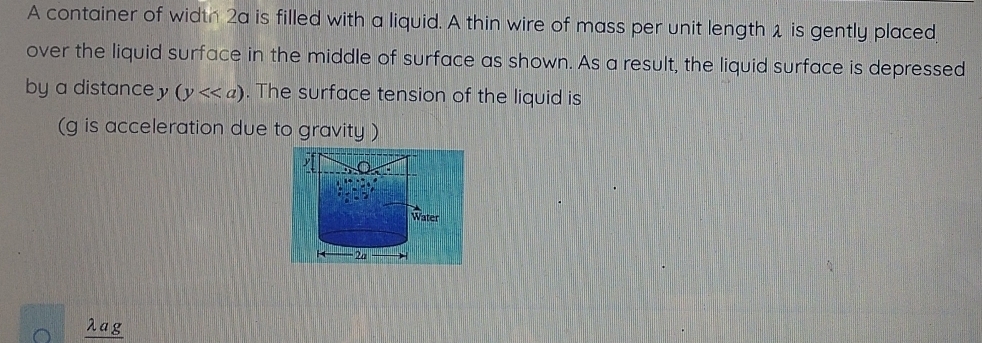 A container of width 2a is filled with a liquid. A thin wire of mass per unit length 1 is gently placed 
over the liquid surface in the middle of surface as shown. As a result, the liquid surface is depressed 
by a distance y (y<<a). The surface tension of the liquid is 
(g is acceleration due to gravity ) 
Water
2a
λag