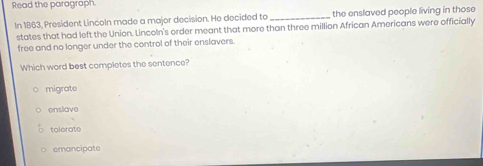 Read the paragraph.
In 1863, President Lincoln made a major decision. He decided to_ the enslaved people living in those
states that had left the Union. Lincoln's order meant that more than three million African Americans were officially
free and no longer under the control of their enslavers.
Which word best completes the sentence?
migrate
enslave
tolerate
emancipate