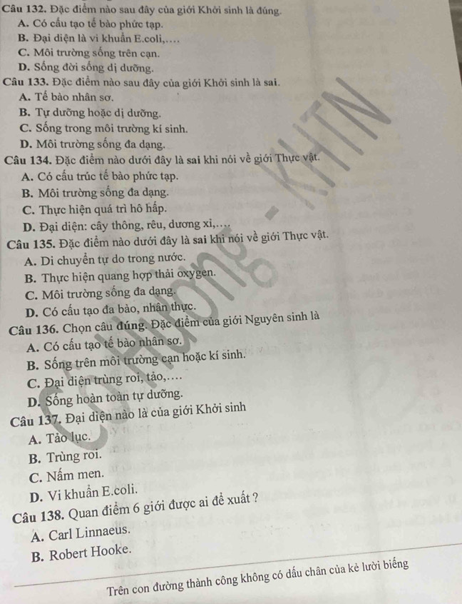 Câu 132, Đặc điểm nào sau đây của giới Khởi sinh là đúng.
A. Có cấu tạo tế bào phức tạp.
B. Đại diện là vi khuẩn E.coli,…
C. Môi trường sống trên cạn.
D. Sống đời sống dị dưỡng.
Câu 133. Đặc điểm nào sau đây của giới Khởi sinh là sai.
A. Tế bào nhân sơ.
B. Tự dưỡng hoặc dị dưỡng.
C. Sống trong môi trường kí sinh.
D. Môi trường sống đa dạng.
Câu 134. Đặc điểm nào dưới đây là sai khi nói về giới Thực vật.
A. Có cấu trúc tế bào phức tạp.
B. Môi trường sống đa dạng.
C. Thực hiện quá trì hô hấp.
D. Đại diện: cây thông, rêu, dương xỉ,....
Câu 135. Đặc điểm nào dưới đây là sai khi nói về giới Thực vật.
A. Di chuyển tự do trong nước.
B. Thực hiện quang hợp thải oxygen.
C. Môi trường sống đa dạng.
D. Có cấu tạo đa bào, nhân thực.
Câu 136. Chọn câu đúng. Đặc điểm của giới Nguyên sinh là
A. Có cấu tạo tế bào nhân sơ.
B. Sống trên môi trường cạn hoặc kí sinh.
C. Đại diện trùng roi, tảo,….
D. Sống hoàn toàn tự dưỡng.
Câu 137. Đại diện nào là của giới Khởi sinh
A. Tảo lục.
B. Trùng roi.
C. Nấm men.
D. Vi khuẩn E.coli.
Câu 138. Quan điểm 6 giới được ai để xuất ?
A. Carl Linnaeus.
B. Robert Hooke.
Trên con đường thành công không có dấu chân của kẻ lười biếng