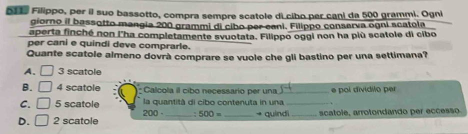 D11, Filippo, per il suo bassotto, compra sempre scatole di cibo per cani da 500 grammi. Ogni
giorno il bassotto mangia 200 grammi di cibo per cani. Filippo conserva ogni scatola
aperta finché non l'ha completamente svuotata. Filippo oggi non ha più scatole di cibo
per cani e quindi deve comprarle.
Quante scatole almeno dovrà comprare se vuole che gli bastino per una settimana?
A. □ 3 scatole
B. | 4 scatole Calcola il cibo necessario per una_ e poi dividilo per
C. □ 5 scatole la quantità di cibo contenuta in una_
200 、 ` 500= quindi
D. | 2 scatole ___scatole, arrotondando per eccesso.
_ 