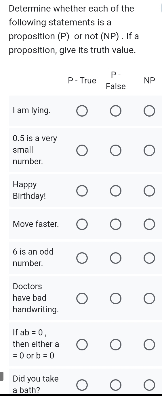 Determine whether each of the
following statements is a
proposition (P) or not (NP) . If a
proposition, give its truth value.
P -
NP
P - True False
I am lying.
0.5 is a very
small
number.
Happy
Birthday!
Move faster.
6 is an odd
number.
Doctors
have bad
handwriting.
If ab=0, 
then either a
=0 or b=0
Did you take
a bath?