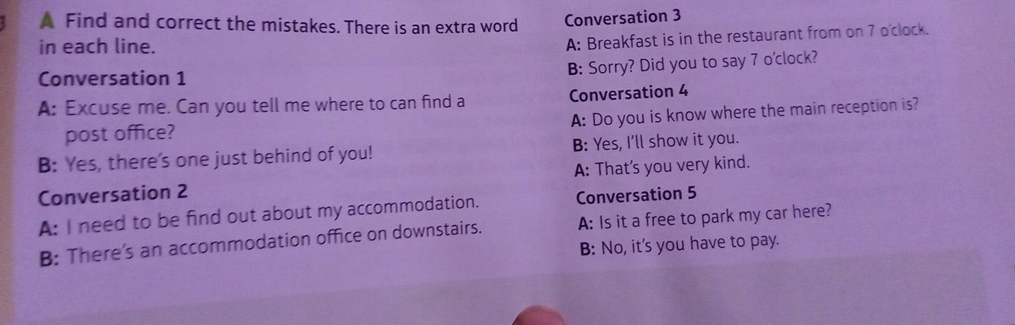 A Find and correct the mistakes. There is an extra word Conversation 3
in each line.
A: Breakfast is in the restaurant from on 7 o'clock.
Conversation 1
B: Sorry? Did you to say 7 o'clock?
A: Excuse me. Can you tell me where to can find a Conversation 4
A: Do you is know where the main reception is?
post office?
B: Yes, there's one just behind of you! B: Yes, I'll show it you.
Conversation 2 A: That's you very kind.
A: I need to be find out about my accommodation. Conversation 5
B: There's an accommodation office on downstairs. A: Is it a free to park my car here?
B: No, it's you have to pay.