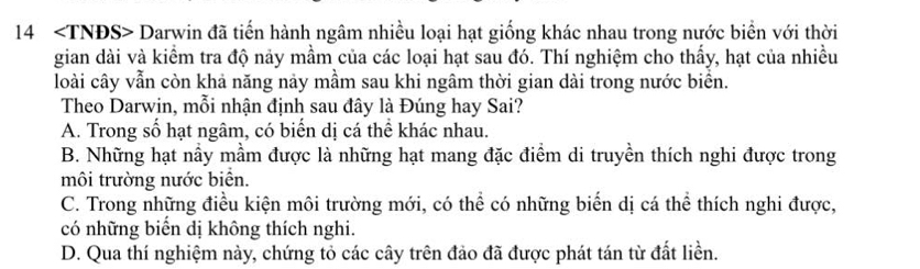 14 Darwin đã tiến hành ngâm nhiều loại hạt giống khác nhau trong nước biển với thời
gian dài và kiểm tra độ nảy mầm của các loại hạt sau đó. Thí nghiệm cho thấy, hạt của nhiều
loài cây vẫn còn khả năng này mầm sau khi ngâm thời gian dài trong nước biển.
Theo Darwin, mỗi nhận định sau đây là Đúng hay Sai?
A. Trong số hạt ngâm, có biến dị cá thể khác nhau.
B. Những hạt nầy mầm được là những hạt mang đặc điểm di truyền thích nghi được trong
môi trường nước biển.
C. Trong những điều kiện môi trường mới, có thể có những biển dị cá thể thích nghi được,
có những biển dị không thích nghi.
D. Qua thí nghiệm này, chứng tỏ các cây trên đảo đã được phát tán từ đất liền.