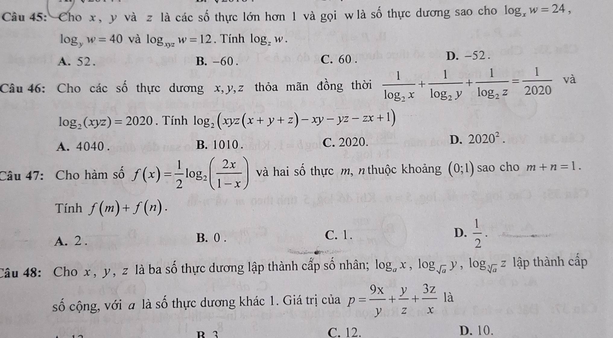 Cho x, y và z là các số thực lớn hơn 1 và gọi w là số thực dương sao cho log _xw=24,
log _yw=40 và log _xyzw=12. Tính log _zw.
A. 52. B. -60. C. 60. D. -52.
Câu 46: Cho các số thực dương x, y, z thỏa mãn đồng thời frac 1log _2x+frac 1log _2y+frac 1log _2z= 1/2020  và
log _2(xyz)=2020. Tính log _2(xyz(x+y+z)-xy-yz-zx+1)
A. 4040. B. 1010 . C. 2020.
D. 2020^2. 
Câu 47: Cho hàm số f(x)= 1/2 log _2( 2x/1-x ) và hai số thực m, n thuộc khoảng (0;1) sao cho m+n=1. 
Tính f(m)+f(n).
A. 2.
B. 0. C. 1.
D.  1/2 . 
Câu 48: Cho x , y, z là ba số thực dương lập thành cấp số nhân; log _ax, log _sqrt(a)y, log _sqrt[3](a)z lập thành cấp
số cộng, với a là số thực dương khác 1. Giá trị của p= 9x/y + y/z + 3z/x  là
R 3 C. 12. D. 10.