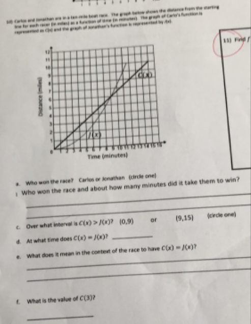 LO) Carlos and ronathan are in a tao rcle boat race. The graph below shows the distance from the starting
line for each racer (in miles) an a function of sne (in nonutes). The graph of Carlo's function is
regresented as CIH =nd the graph off Joranhae's function is represented bry Ax)
133 Firigl f
a. Who won the race?' Carlos or Jonathan (circle one)
_
: Who won the race and about how many minutes did it take them to win?
_
c. Over what interval is C(x)>J(x). (0,9) ar (9,15) (circle one)
d. At what time does C(x)=J(x) _
_
e. What does it mean in the context of the race to have C(x)=J(x)
_
f. What is the value of C(3) ?
_