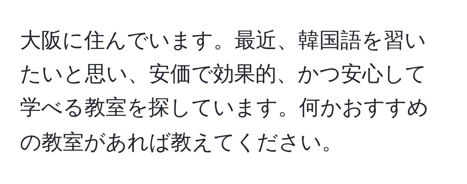 大阪に住んでいます。最近、韓国語を習いたいと思い、安価で効果的、かつ安心して学べる教室を探しています。何かおすすめの教室があれば教えてください。