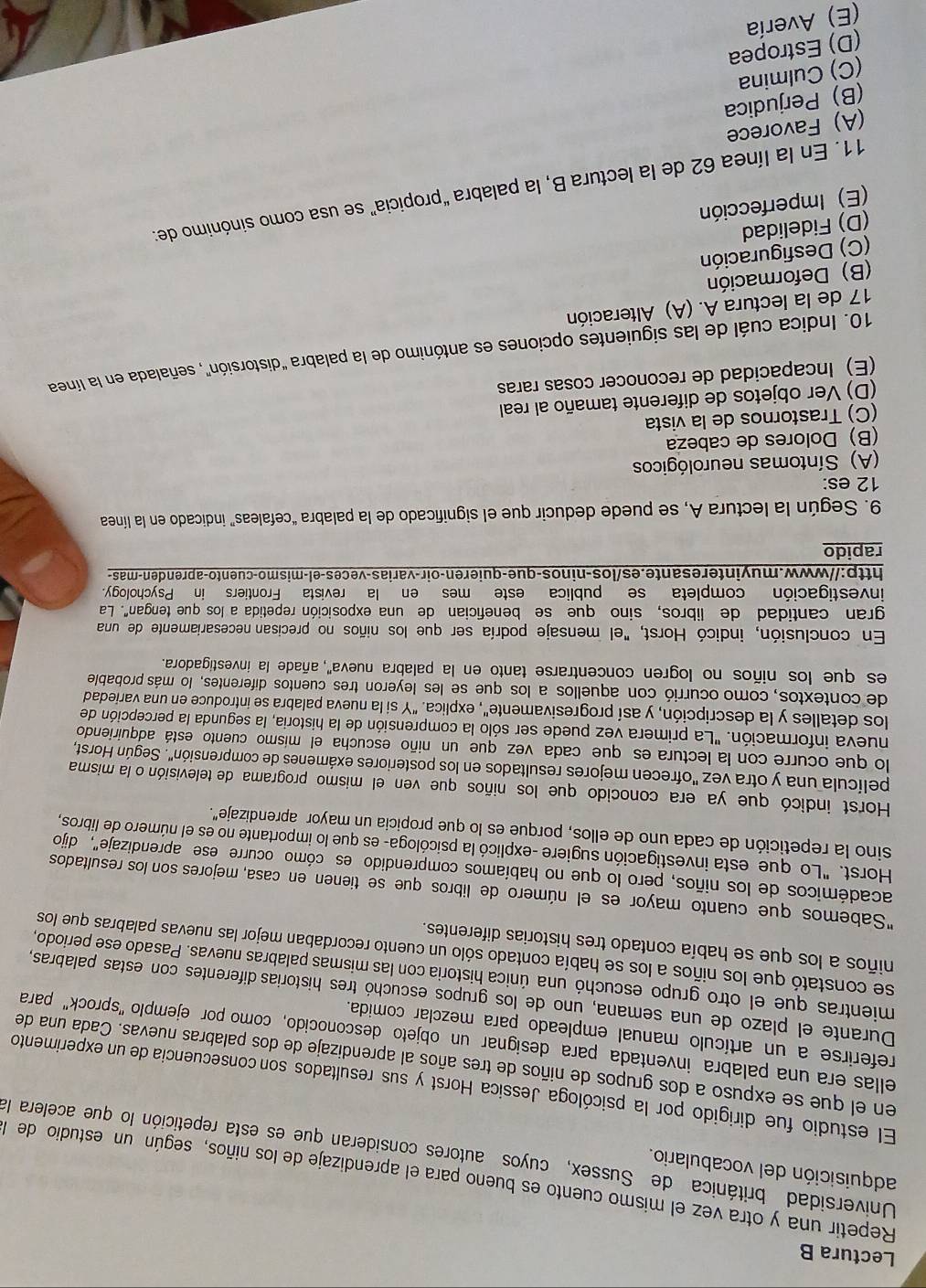 Lectura B
Repetir una y otra vez el mismo cuento es bueno para el aprendizaje de los niños, según un estudio dela
adquisición del vocabulario.
Universidad británica  de Sussex, cuyos  autores consideran que es esta repetición lo que acelera la
El estudio fue dirigido por la psicóloga Jessica Horst y sus resultados son consecuencia de un experimento
en el que se expuso a dos grupos de niños de tres años al aprendizaje de dos palabras nuevas. Cada una de
ellas era una palabra inventada para designar un objeto desconócido, como por ejemplo 'sprock" para
referirse a un artículo manual empleado para mezclar comida.
Durante el plazo de una semana, uno de los grupos escuchó tres historias diferentes con estas palabras,
mientras que el otro grupo escuchó una única historia con las mismas palabras nuevas. Pasado ese periodo,
se constató que los niños a los se había contado sólo un cuento recordaban mejor las nuevas palabras que los
niños a los que se había contado tres historias diferentes.
"Sabemos que cuanto mayor es el número de libros que se tienen en casa, mejores son los resultados
académicos de los niños, pero lo que no habíamos comprendido es cómo ocurre ese aprendizaje", dijo
Horst. "Lo que esta investigación sugiere -explicó la psicóloga- es que lo importante no es el número de libros,
sino la repetición de cada uno de ellos, porque es lo que propicia un mayor aprendizaje".
Horst indicó que ya era conocido que los niños que ven el mismo programa de televisión o la misma
película una y otra vez "ofrecen mejores resultados en los posteriores exámenes de comprensión". Según Horst,
lo que ocurre con la lectura es que cada vez que un niño escucha el mísmo cuento está adquiriendo
nueva información. "La primera vez puede ser sólo la comprensión de la historia, la segunda la percepción de
los detalles y la descripción, y así progresivamente", explica. "Y si la nueva palabra se introduce en una variedad
de contextos, como ocurrió con aquellos a los que se les leyeron tres cuentos diferentes, lo más probable
es que los niños no logren concentrarse tanto en la palabra nueva'', añade la investigadora.
En conclusión, indicó Horst, "el mensaje podría ser que los niños no precisan necesariamente de una
gran cantidad de libros, sino que se benefician de una exposición repetida a los que tengan". La
investigación completa se publica este mes en la revista Frontiers in Psychology.
http://www.muyinteresante.es/los-ninos-que-quieren-oir-varias-veces-el-mismo-cuento-aprenden-mas-
rapido
9. Según la lectura A, se puede deducir que el significado de la palabra “cefaleas” indicado en la línea
12 es:
(A) Síntomas neurológicos
(B) Dolores de cabeza
(C) Trastornos de la vista
(D) Ver objetos de diferente tamaño al real
(E) Incapacidad de reconocer cosas raras
10. Indica cuál de las siguientes opciones es antónimo de la palabra "distorsión", señalada en la línea
17 de la lectura A. (A) Alteración
(B) Deformación
(C) Desfiguración
(D) Fidelidad
(E) Imperfección
11. En la línea 62 de la lectura B, la palabra "propicia" se usa como sinónimo de:
(A) Favorece
(B) Perjudica
(C) Culmina
(D) Estropea
(E) Avería