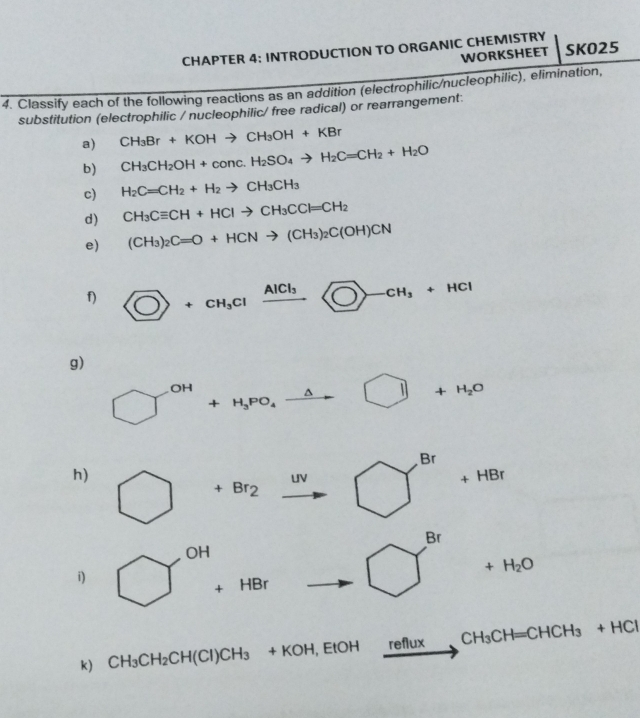 CHAPTER 4; INTRODUCTION TO ORGANIC CHEMISTRY SKO25 
WORKSHEET 
4. Classify each of the following reactions as an addition (electrophilic/nucleophilic), elimination, 
substitution (electrophilic / nucleophilic/ free radical) or rearrangement: 
a) CH_3Br+KOHto CH_3OH+KBr
b) CH_3CH_2OH+conc.H_2SO_4to H_2C=CH_2+H_2O
c) H_2C=CH_2+H_2to CH_3CH_3
d) CH_3Cequiv CH+HClto CH_3CCl=CH_2
e) (CH_3)_2C=O+HCNto (CH_3)_2C(OH)CN
f) CO+CH_3Clxrightarrow AlCl_3□ -CH_3+HCl
g)
OH
3x-1 +H_3PO_4xrightarrow △  □ +H_2O
JH
Br
h) 
UV
_+HBr
+Br_2
Br 
OH 
i) 
r= +H_2O
+HBr
k) CH_3CH_2CH(Cl)CH_3 +KOH,EtOH 1 reflux CH_3CH=CHCH_3+HCl