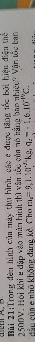 diểm A, B. 
Bài 21:Trong đèn hình của máy thu hình, các e được tăng tốc bởi hiệu điện thế
2500V. Hỏi khi e đập vào màn hình thì vận tốc của nó bằng bao nhiêu? Vận tốc ban 
đầu của e nhỏ không đáng kể. Cho m_e=9,1.10^(-31)kg, q_e=-1,6.10^(-19)C.