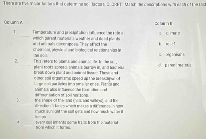 There are five major factors that determine soil factors, CLORPT. Match the descriptions with each of the fact
Column A Column B
_
1. Temperature and precipitation influence the rate at a climate
which parent materials weather and dead plants
and animals decompose. They affect the b. relief
chemical, physical and biological relationships in
the soil. c. organisms
2. This refers to plants and animal life. In the soil,
_plant roots spread, animals burrow in, and bacteria d. parent material
break down plant and animal tissue. These and
other soil organisms speed up the breakdown of
large soil particles into smaller ones. Plants and
animals also influence the formation and
differentiation of soil horizons.
_
3. the shape of the land (hills and valleys), and the
direction it faces which makes a difference in how
much sunlight the soil gets and how much water it
keeps
_
4. every soil inherits some traits from the material
from which it forms.