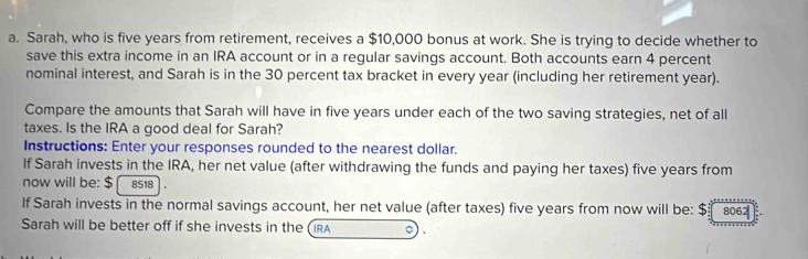 Sarah, who is five years from retirement, receives a $10,000 bonus at work. She is trying to decide whether to 
save this extra income in an IRA account or in a regular savings account. Both accounts earn 4 percent 
nominal interest, and Sarah is in the 30 percent tax bracket in every year (including her retirement year). 
Compare the amounts that Sarah will have in five years under each of the two saving strategies, net of all 
taxes. Is the IRA a good deal for Sarah? 
Instructions: Enter your responses rounded to the nearest dollar. 
If Sarah invests in the IRA, her net value (after withdrawing the funds and paying her taxes) five years from 
now will be: $ 8518
If Sarah invests in the normal savings account, her net value (after taxes) five years from now will be: $ 806
Sarah will be better off if she invests in the (IRA 。) .