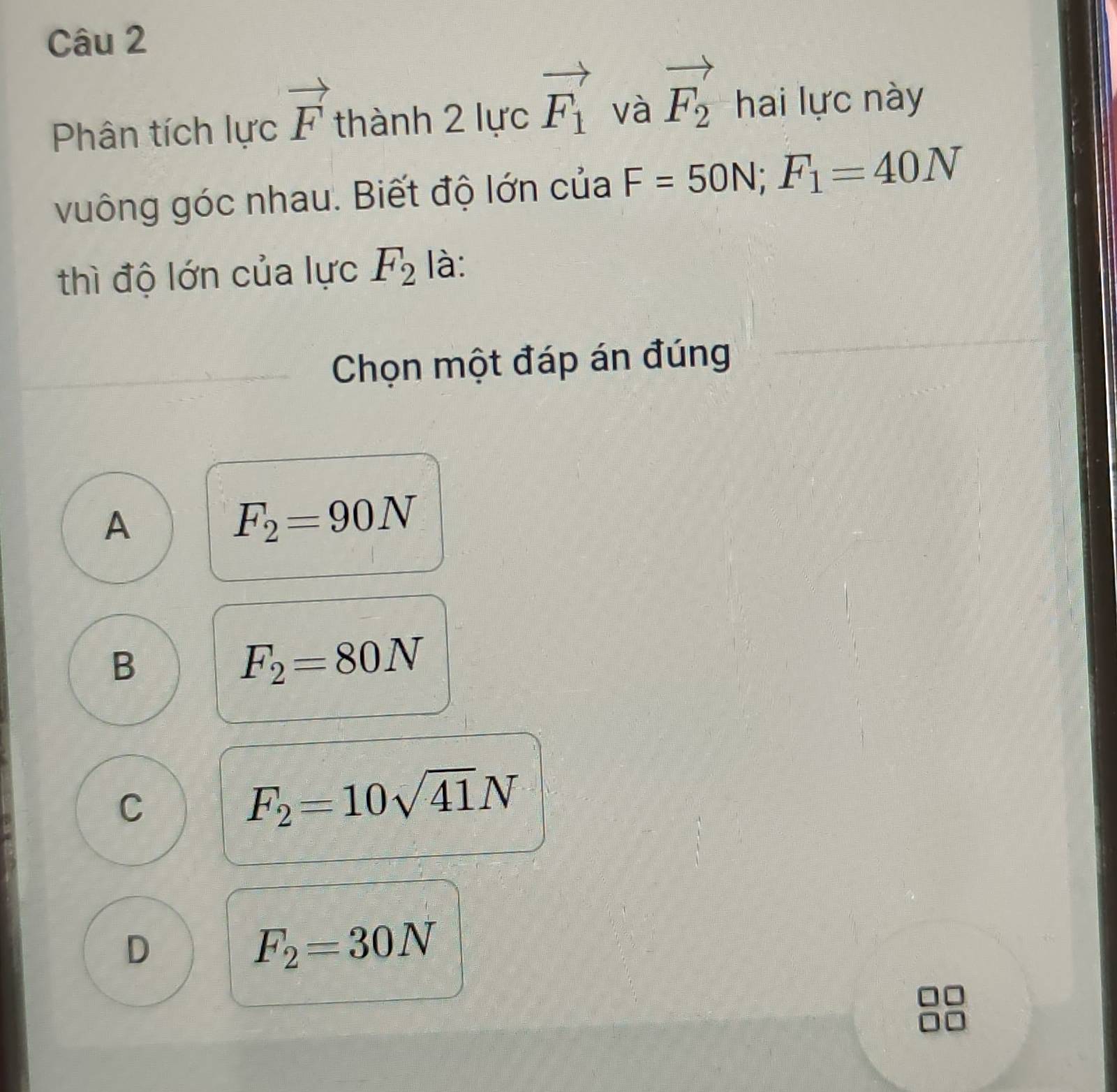 Phân tích lực vector F thành 2 lực vector F_1 và vector F_2 hai lực này
vuông góc nhau. Biết độ lớn của F=50N; F_1=40N
thì độ lớn của lực F_2 là:
Chọn một đáp án đúng
A
F_2=90N
B
F_2=80N
C
F_2=10sqrt(41)N
D
F_2=30N