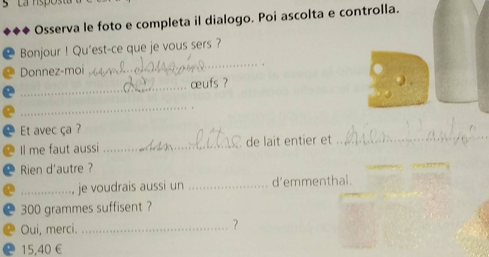 Osserva le foto e completa il dialogo. Poi ascolta e controlla. 
_ 
Bonjour ! Qu'est-ce que je vous sers ? 
Donnez-moi 
_œufs ? 
_ 
Et avec ça ? 
Il me faut aussi _de lait entier et_ 
Rien d'autre ? 
_je voudrais aussi un _d’emmenthal.
300 grammes suffisent ? 
Oui, merci._ 
?
15,40 €