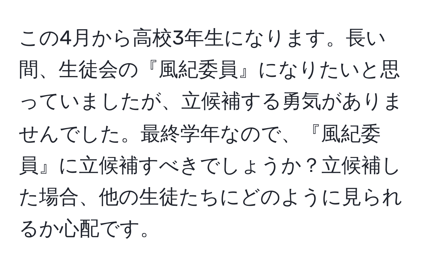 この4月から高校3年生になります。長い間、生徒会の『風紀委員』になりたいと思っていましたが、立候補する勇気がありませんでした。最終学年なので、『風紀委員』に立候補すべきでしょうか？立候補した場合、他の生徒たちにどのように見られるか心配です。