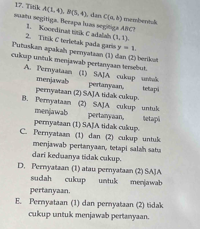 Titik A(1,4), B(5,4) , dan C(a,b) membentuk
suatu segitiga. Berapa luas segitiga ABC?
1. Koordinat titik C adalah (1,1). 
2. Titik C terletak pada garis y=1. 
Putuskan apakah pernyataan (1) dan (2) berikut
cukup untuk menjawab pertanyaan tersebut.
A. Pernyataan (1) SAJA cukup untuk
menjawab pertanyaan, tetapi
pernyataan (2) SAJA tidak cukup.
B. Pernyataan (2) SAJA cukup untuk
menjawab pertanyaan, tetapi
pernyataan (1) SAJA tidak cukup.
C. Pernyataan (1) dan (2) cukup untuk
menjawab pertanyaan, tetapi salah satu
dari keduanya tidak cukup.
D. Pernyataan (1) atau pernyataan (2) SAJA
sudah cukup untuk menjawab
pertanyaan.
E. Pernyataan (1) dan pernyataan (2) tidak
cukup untuk menjawab pertanyaan.