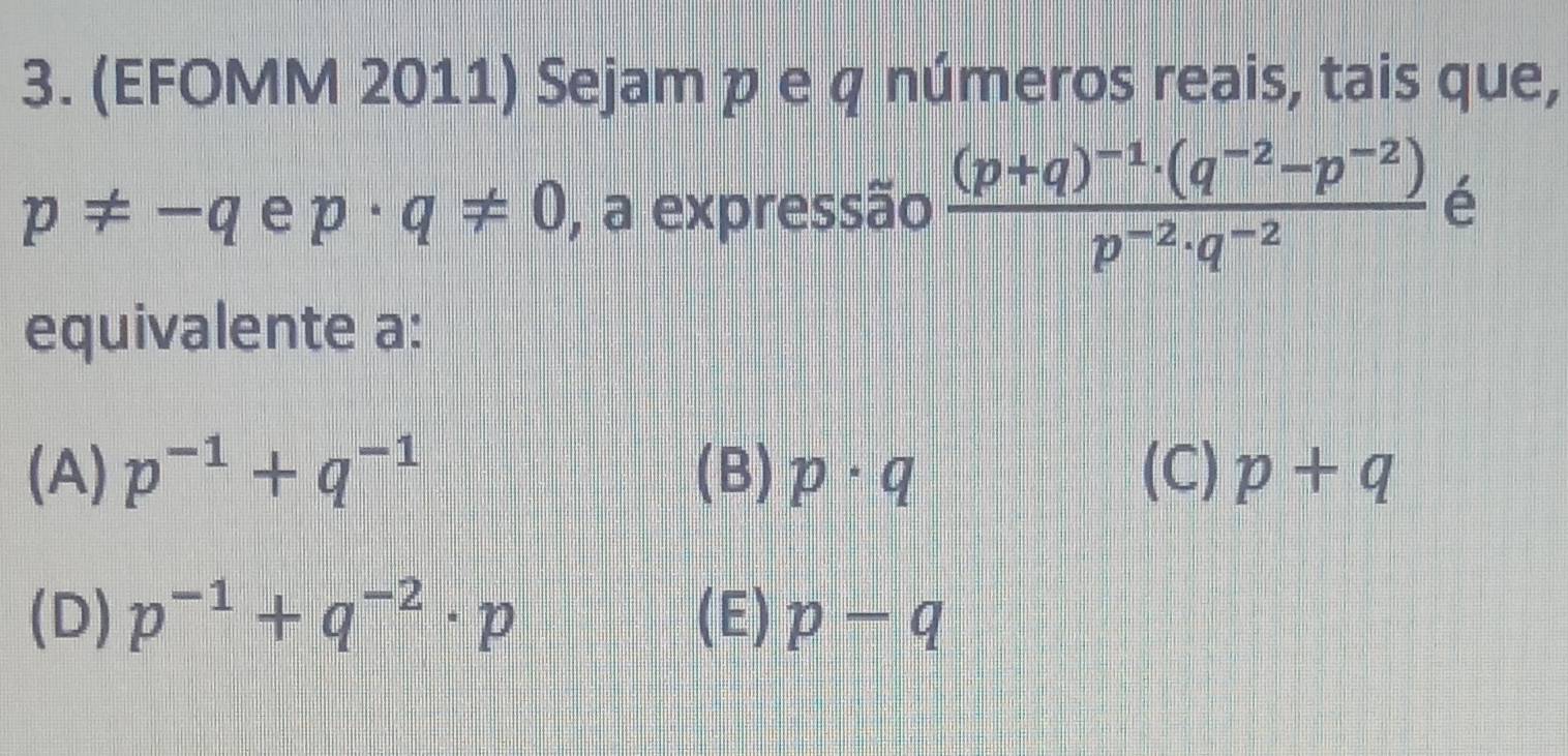 (EFOMM 2011) Sejam p e q números reais, tais que,
p!= -q e p· q!= 0 , a expressão frac (p+q)^-1· (q^(-2)-p^(-2))p^(-2)· q^(-2) é
equivalente a:
(A) p^(-1)+q^(-1) (B) p· q (C) p+q
(D) p^(-1)+q^(-2)· p (E) p-q