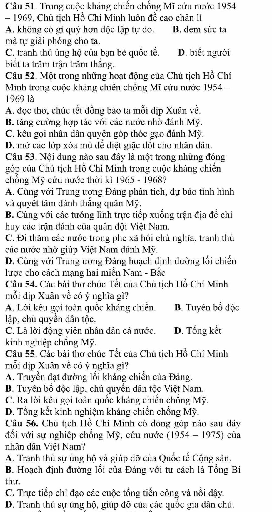 Trong cuộc kháng chiến chống Mĩ cứu nước 1954
- 1969, Chủ tịch Hồ Chí Minh luôn đề cao chân lí
A. không có gì quý hơn độc lập tự do. B. đem sức ta
mà tự giải phóng cho ta.
C. tranh thủ ủng hộ của bạn bè quốc tế. D. biết người
biết ta trăm trận trăm thắng.
Câu 52. Một trong những hoạt động của Chủ tịch Hồ Chí
Minh trong cuộc kháng chiến chống Mĩ cứu nước 1954 -
1969 là
A. đọc thơ, chúc tết đồng bào ta mỗi dịp Xuân về.
B. tăng cường hợp tác với các nước nhờ đánh Mỹ.
C. kêu gọi nhân dân quyên góp thóc gạo đánh Mỹ.
D. mở các lớp xóa mù để diệt giặc dốt cho nhân dân.
Câu 53. Nội dung nào sau đây là một trong những đóng
góp của Chủ tịch Hồ Chí Minh trong cuộc kháng chiến
chống Mỹ cứu nước thời kì 1965 - 1968?
A. Cùng với Trung ương Đảng phân tích, dự báo tình hình
và quyết tâm đánh thắng quân Mỹ.
B. Cùng với các tướng lĩnh trực tiếp xuống trận địa để chỉ
huy các trận đánh của quân đội Việt Nam.
C. Đi thăm các nước trong phe xã hội chủ nghĩa, tranh thủ
các nước nhờ giúp Việt Nam đánh Mỹ.
D. Cùng với Trung ương Đảng hoạch định đường lối chiến
lược cho cách mạng hai miền Nam - Bắc
Câu 54. Các bài thơ chúc Tết của Chủ tịch Hồ Chí Minh
mỗi dịp Xuân về có ý nghĩa gì?
A. Lời kêu gọi toàn quốc kháng chiến. B. Tuyên bố độc
lập, chủ quyền dân tộc.
C. Là lời động viên nhân dân cả nước. D. Tổng kết
kinh nghiệp chống Mỹ.
Câu 55. Các bài thơ chúc Tết của Chủ tịch Hồ Chí Minh
mỗi dịp Xuân về có ý nghĩa gì?
A. Truyền đạt đường lối kháng chiến của Đảng.
B. Tuyên bố độc lập, chủ quyền dân tộc Việt Nam.
C. Ra lời kêu gọi toàn quốc kháng chiến chống Mỹ.
D. Tổng kết kinh nghiệm kháng chiến chống Mỹ.
Câu 56. Chủ tịch Hồ Chí Minh có đóng góp nào sau đây
đối với sự nghiệp chống Mỹ, cứu nước (1954 - 1975) của
nhân dân Việt Nam?
A. Tranh thủ sự ủng hộ và giúp đỡ của Quốc tế Cộng sản.
B. Hoạch định đường lối của Đảng với tư cách là Tổng Bí
thư.
C. Trực tiếp chỉ đạo các cuộc tổng tiến công và nổi dậy.
D. Tranh thủ sự ủng hộ, giúp đỡ của các quốc gia dân chủ.