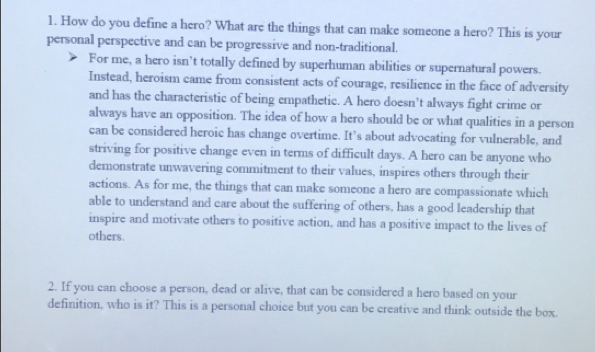 How do you define a hero? What are the things that can make someone a hero? This is your 
personal perspective and can be progressive and non-traditional. 
For me, a hero isn’t totally defined by superhuman abilities or supernatural powers. 
Instead, heroism came from consistent acts of courage, resilience in the face of adversity 
and has the characteristic of being empathetic. A hero doesn’t always fight crime or 
always have an opposition. The idea of how a hero should be or what qualities in a person 
can be considered heroic has change overtime. It’s about advocating for vulnerable, and 
striving for positive change even in terms of difficult days. A hero can be anyone who 
demonstrate unwavering commitment to their values, inspires others through their 
actions. As for me, the things that can make someone a hero are compassionate which 
able to understand and care about the suffering of others, has a good leadership that 
inspire and motivate others to positive action, and has a positive impact to the lives of 
others. 
2. If you can choose a person, dead or alive, that can be considered a hero based on your 
definition, who is it? This is a personal choice but you can be creative and think outside the box.