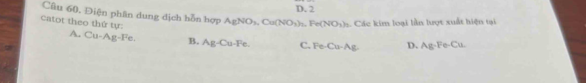 D. 2
Câu 60. Điện phân dung dịch hỗn hợp AgNO_3, Cu(NO_3)_2, Fe(NO_3)_2 2. Các kim loại lần lượt xuất hiện tại
catot theo thứ tự:
A. Cu-Ag-Fe. C. Fe-Cu- Ag. D. Ag-Fe-C u.
B. Ag-Cu-Fe.