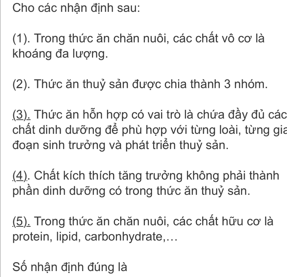 Cho các nhận định sau: 
(1). Trong thức ăn chăn nuôi, các chất vô cơ là 
khoáng đa lượng. 
(2). Thức ăn thuỷ sản được chia thành 3 nhóm. 
(3). Thức ăn hỗn hợp có vai trò là chứa đầy đủ các 
chất dinh dưỡng để phù hợp với từng loài, từng gia 
đoạn sinh trưởng và phát triển thuỷ sản. 
(4). Chất kích thích tăng trưởng không phải thành 
phần dinh dưỡng có trong thức ăn thuỷ sản. 
(5). Trong thức ăn chăn nuôi, các chất hữu cơ là 
protein, lipid, carbonhydrate,... 
Số nhận định đúng là