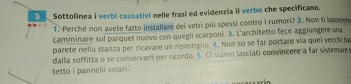 Sottolinea i verbi causativi nelle frasi ed evidenzia il verbo che specificano. 
1. Perché non avete fatto installare dei vetri più spessi contro i rumori? 2. Non ti lascerem 
camminare sul parquet nuovo con quegli scarponi. 3. L’architetto fece aggiungere una 
parete nella stanza per ricavare un ripostiglio. 4. Non so se far portare via quei vecchi bar 
dalla soffitta o se conservarli per ricordo. 5. Ci siamo lasciati convincere a far sistemare s 
tetto i pannelli solari.'