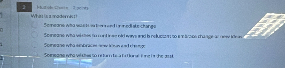 What is a modernist?
Someone who wants extrem and immediate change
Someone who wishes to continue old ways and is reluctant to embrace change or new ideas
1 Someone who embraces new ideas and change
Someone who wishes to return to a fictional time in the past