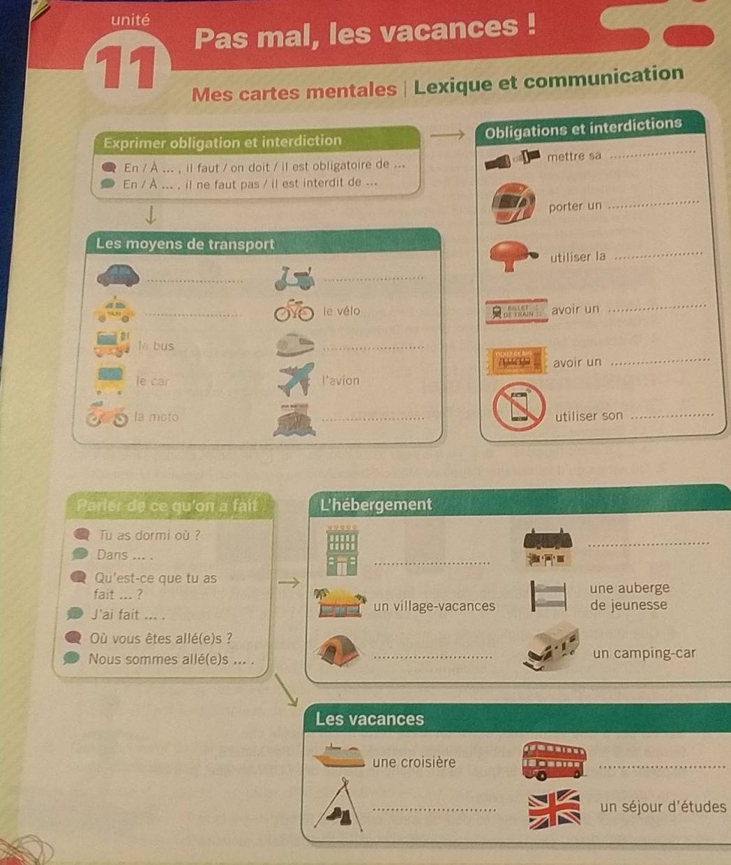 unité
Pas mal, les vacances !
11
Mes cartes mentales | Lexique et communication
Exprimer obligation et interdiction
Obligations et interdictions
En / À ... , il faut / on doit / il est obligatoire de ... mettre sa
_
En / À ... , il ne faut pas / il est interdit de ...
porter un
_
_
Les moyens de transport
utiliser la
_
_
_le vélo avoir un
Cof hy
_
lè bus
_
a M avoir un
_
le car l'avion
la moto _utiliser son_
Parler de ce qu'on a fait L'hébergement
_
Tu as dormi où ?
_
Dans ... .
Qu'est-ce que tu as
fait ... ? une auberge
J'ai fait ... .
un village-vacances de jeunesse
Où vous êtes allé(e)s ?
Nous sommes allé(e)s ... . _un camping-car
Les vacances

une croisière
_
_un séjour d'études