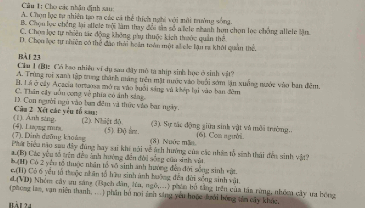 Cho các nhận định sau:
A. Chọn lọc tự nhiên tạo ra các cá thể thích nghi với môi trường sống.
B. Chọn lọc chống lại allele trội làm thay đổi tần số allele nhanh hơn chọn lọc chống allele lặn.
C. Chọn lọc tự nhiên tác động không phụ thuộc kích thước quần thể.
D. Chọn lọc tự nhiên có thể đào thải hoàn toàn một allele lặn ra khỏi quần thể.
BÀI 23
Câu 1 (B): Có bao nhiêu ví dụ sau đây mô tả nhịp sinh học ở sinh vật?
A. Trùng roi xanh tập trung thành mảng trên mặt nước vào buổi sớm lặn xuồng nước vào ban đêm.
B. Lá ở cây Acacia tortuosa mở ra vào buổi sáng và khép lại vào ban đêm
C. Thân cây uốn cong về phía có ánh sáng.
D. Con người ngủ vào ban đêm và thức vào ban ngày.
Câu 2 Xét các yếu tố sau:
(1). Ánh sáng. (2). Nhiệt độ. (3). Sự tác động giữa sinh vật và môi trường..
(4). Lượng mưa. (5). Độ ẩm. (6). Con người.
(7). Dinh dưỡng khoáng (8). Nước mặn.
Phát biểu nào sau đây đúng hay sai khi nói về ảnh hưởng của các nhân tố sinh thái đến sinh vật?
a.(B) Các yếu tố trên đều ảnh hưởng đến đời sống của sinh vật.
b.(H) Có 2 yếu tố thuộc nhân tố vô sinh ảnh hưởng đến đời sống sinh vật.
c.(H) Có 6 yếu tố thuộc nhân tổ hữu sinh ảnh hưởng đến đời sống sinh vật.
d.(VD) Nhóm cây ưu sáng (Bạch đàn, lúa, ngô,.) phân bố tầng trên của tán rừng, nhóm cây ưa bóng
(phong lan, vạn niên thanh, ...) phân bố nơi ánh sáng yếu hoặc dưới bóng tán cây khác.
bài 24