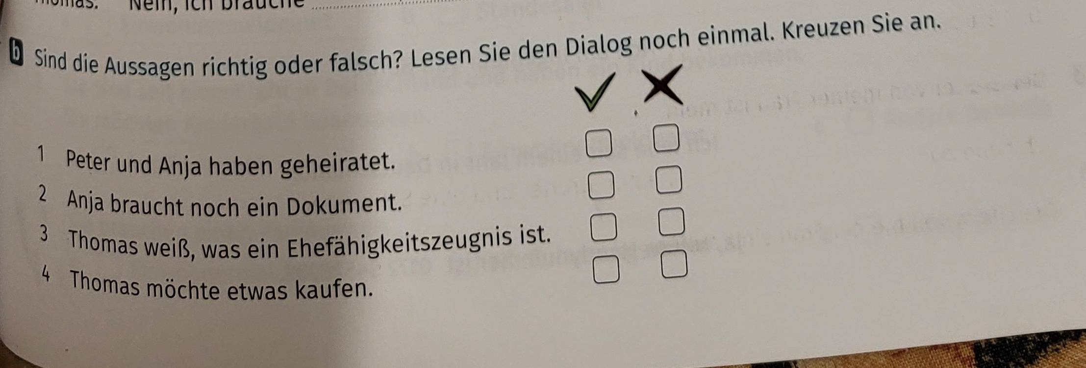 Nem, ich brauch_ 
Sind die Aussagen richtig oder falsch? Lesen Sie den Dialog noch einmal. Kreuzen Sie an. 
1 Peter und Anja haben geheiratet. 
2 Anja braucht noch ein Dokument. 
3 Thomas weiß, was ein Ehefähigkeitszeugnis ist. 
4 Thomas möchte etwas kaufen.