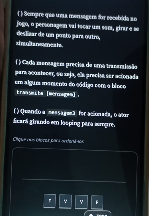 ( ) Sempre que uma mensagem for recebida no 
jogo, o personagem vai tocar um som, girar e se 
deslizar de um ponto para outro, 
simultaneamente. 
( ) Cada mensagem precisa de uma transmissão 
para acontecer, ou seja, ela precisa ser acionada 
em algum momento do código com o bloco 
transmita [mensagem]. 
( ) Quando a mensagem3 for acionada, o ator 
ficará girando em looping para sempre. 
Clique nos blocos para ordená-los 
F v v F